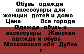 Обувь, одежда, аксессуары для женщин, детей и дома › Цена ­ 100 - Все города Одежда, обувь и аксессуары » Женская одежда и обувь   . Московская обл.,Дубна г.